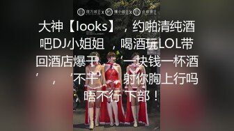 大神【looks】，约啪清纯酒吧DJ小姐姐 ，喝酒玩LOL带回酒店爆干，‘一块钱一杯酒’，‘不干’，射你胸上行吗，唔不行 下部！