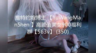 推特约炮博主 【YuWangManShen 】高颜值美女900福利群【563v】 (350)