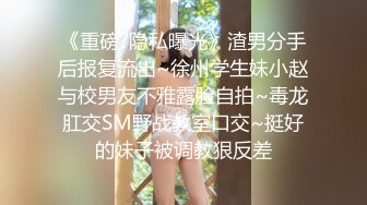 《重磅?隐私曝光》渣男分手后报复流出~徐州学生妹小赵与校男友不雅露脸自拍~毒龙肛交SM野战教室口交~挺好的妹子被调教狠反差