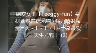 潮吹女王【Peeggy-fun】身材劲爆白虎尤物~强力喷射尿量巨大~！~！~！~土豪最爱，天生尤物！ (2)