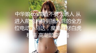 中华娘cos简直不要太诱人 从进入前的矜持到插入后的全方位电动小马达，魔鬼身材白虎粉逼 高潮颤挛抽搐