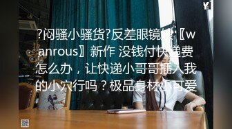 ?闷骚小骚货?反差眼镜娘〖wanrous〗新作 没钱付快递费怎么办，让快递小哥哥插入我的小穴行吗？极品身材小可爱