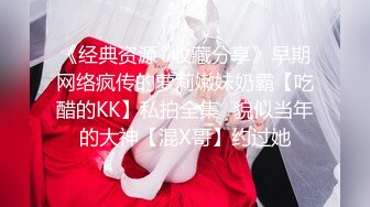 《经典资源✅收藏分享》早期网络疯传的萝莉嫩妹奶霸【吃醋的KK】私拍全集✅貌似当年的大神【混X哥】约过她