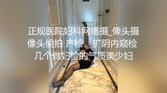 正规医院妇科网络摄_像头摄像头偷拍 产检、扩阴内窥检 几个做妇检的气质美少妇