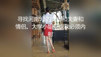 寻找河南91的女士和夫妻和情侣。大学小姐姐找我必须内射