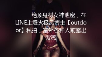 ⚫️⚫️绝顶身材女神泄密，在LINE上爆火极品博主【outdoor】私拍，室外各种人前露出紫薇