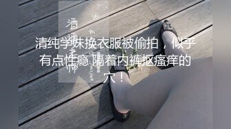 清纯学妹换衣服被偷拍，似乎有点性瘾 隔着内裤抠瘙痒的穴！