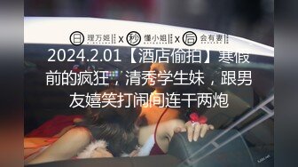 2024.2.01【酒店偷拍】寒假前的疯狂，清秀学生妹，跟男友嬉笑打闹间连干两炮