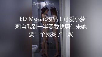   ED Mosaic极品！可爱小萝莉自慰到一半要我找男生来她要一个我找了一双