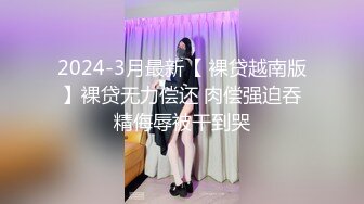 2024-3月最新【 裸贷越南版】裸贷无力偿还 肉偿强迫吞精侮辱被干到哭