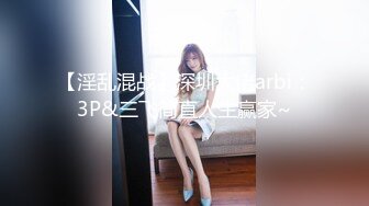 【淫乱混战】深圳大佬arbi：3P&三飞简直人生赢家~