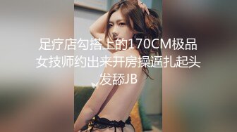 足疗店勾搭上的170CM极品女技师约出来开房操逼扎起头发舔JB