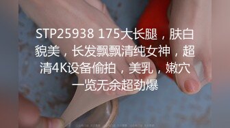 STP25938 175大长腿，肤白貌美，长发飘飘清纯女神，超清4K设备偷拍，美乳，嫩穴一览无余超劲爆