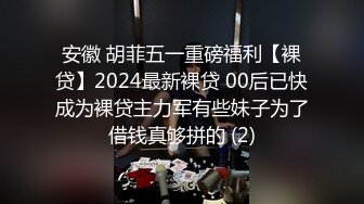 安徽 胡菲五一重磅福利【裸贷】2024最新裸贷 00后已快成为裸贷主力军有些妹子为了借钱真够拼的 (2)