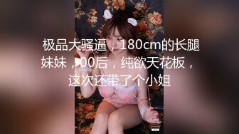  极品大骚逼，180cm的长腿妹妹，00后，纯欲天花板，这次还带了个小姐