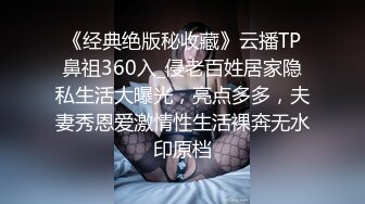 《经典绝版秘收藏》云播TP鼻祖360入_侵老百姓居家隐私生活大曝光，亮点多多，夫妻秀恩爱激情性生活裸奔无水印原档