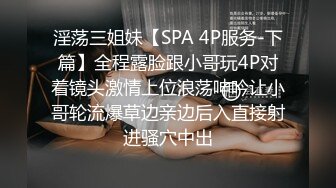 淫荡三姐妹【SPA 4P服务-下篇】全程露脸跟小哥玩4P对着镜头激情上位浪荡呻吟让小哥轮流爆草边亲边后入直接射进骚穴中出