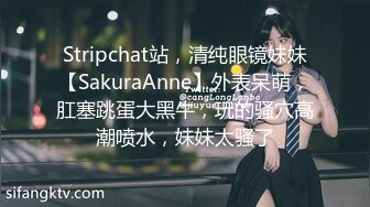 Stripchat站，清纯眼镜妹妹【SakuraAnne】外表呆萌，肛塞跳蛋大黑牛，玩的骚穴高潮喷水，妹妹太骚了