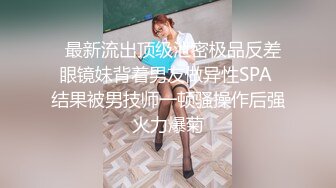   最新流出顶级泄密极品反差眼镜妹背着男友做异性SPA 结果被男技师一顿骚操作后强火力爆菊