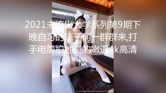 2021未流出大学系列第9期下晚自习的妹子们一群群来,打手电筒拍她们的嫩逼4k高清版