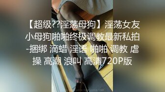 【超级??淫荡母狗】淫荡女友小母狗啪啪终极调教最新私拍-捆绑 滴蜡 淫语 啪啪 调教 虐操 高潮 浪叫 高清720P版