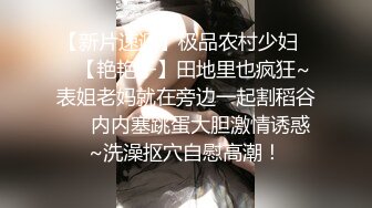 【新片速遞】【36D顶级美乳小姐姐】这奶子堪称完美，刚刮毛的小骚逼 ，换装诱惑 ，跳蛋塞逼假屌爆插 ，大JB撑爆小穴好爽浪叫