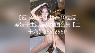 【反_差婊子】精选10位反_差婊子生活淫乱视图合集【二十六】86V 256P