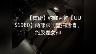 ⭐⭐⭐ 【重磅】约啪大神【UUS1980】两部跟闺蜜拍剧情，约反差女神