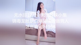 无水印12/30 美女辣妹小集锦毒龙丝足口爆舔蛋蛋做男人就是爽VIP1196