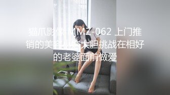 猫爪影像 MMZ-062 上门推销的美容小妹大胆挑战在相好的老婆面前做爱