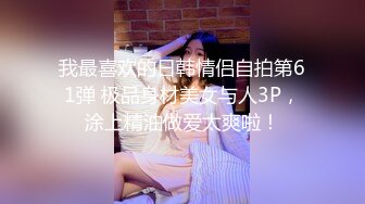 我最喜欢的日韩情侣自拍第61弹 极品身材美女与人3P，涂上精油做爱太爽啦！