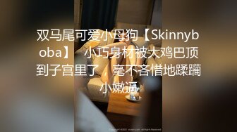 双马尾可爱小母狗【Skinnyboba】✅小巧身材被大鸡巴顶到子宫里了，毫不吝惜地蹂躏小嫩逼