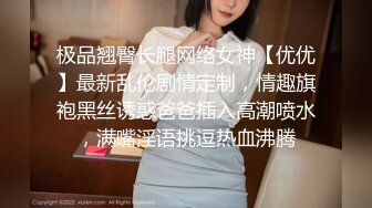 极品翘臀长腿网络女神【优优】最新乱伦剧情定制，情趣旗袍黑丝诱惑爸爸插入高潮喷水，满嘴淫语挑逗热血沸腾