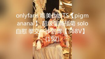 onlyfans 唯美伪娘TS【pigmananal】 超级假屌插菊 solo自慰 拳交一步到胃【368V】 (152)