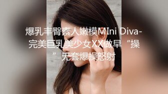 爆乳丰臀素人嫩模MIni Diva-完美巨乳美少女XX做早“操”无套爆操怒射