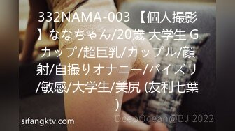 332NAMA-003 【個人撮影】ななちゃん/20歳 大学生 Gカップ/超巨乳/カップル/顔射/自撮りオナニー/パイズリ/敏感/大学生/美尻 (友利七葉)