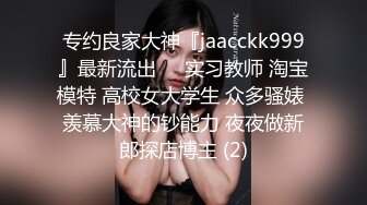 专约良家大神『jaacckk999』最新流出❤️实习教师 淘宝模特 高校女大学生 众多骚婊 羡慕大神的钞能力 夜夜做新郎探店博主 (2)