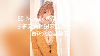 _ED Mosaic 极品新人19岁晴子被夫妻档拐来打炮 老公干著粉穴给老婆看