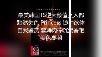 最美韩国TS逆天颜值女人都黯然失色 Princess 镜中欲体自我鉴赏 套弄肉棒沉浸香艳美色高潮