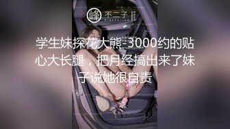 学生妹探花大熊-3000约的贴心大长腿，把月经搞出来了妹子说她很自责