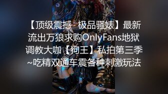 【顶级震撼✿极品骚婊】最新流出万狼求购OnlyFans地狱调教大咖【狗王】私拍第三季~吃精双通车震各种刺激玩法