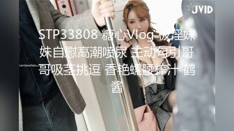 STP33808 糖心Vlog 极淫妹妹自慰高潮喷尿 主动勾引哥哥吸茎挑逗 香艳蠕腰榨汁 鹤酱