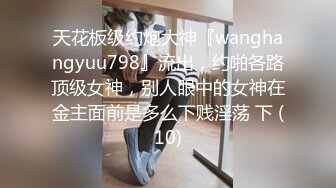 天花板级约炮大神『wanghangyuu798』流出，约啪各路顶级女神，别人眼中的女神在金主面前是多么下贱淫荡 下 (10)